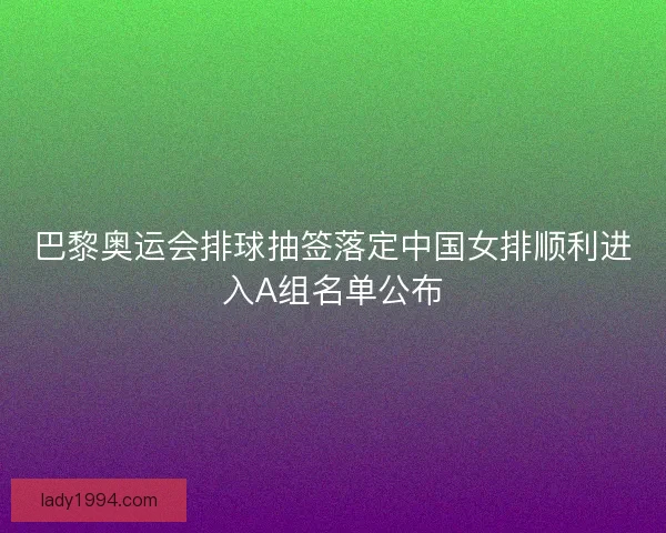 巴黎奥运会排球抽签落定中国女排顺利进入A组名单公布 巴黎奥运会排球抽签落定中国女排顺利进入A组名单公布