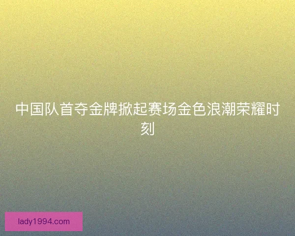 中国队首夺金牌掀起赛场金色浪潮荣耀时刻