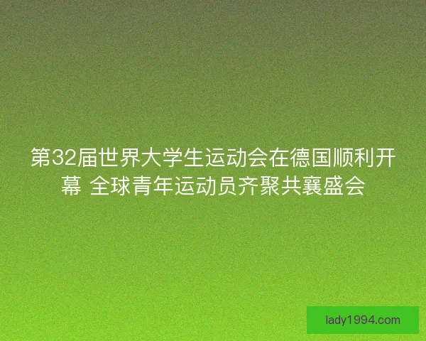 第32届世界大学生运动会在德国顺利开幕 全球青年运动员齐聚共襄盛会