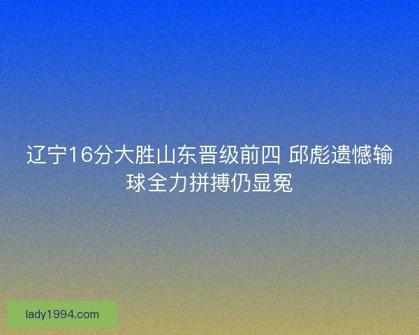 辽宁16分大胜山东晋级前四 邱彪遗憾输球全力拼搏仍显冤
